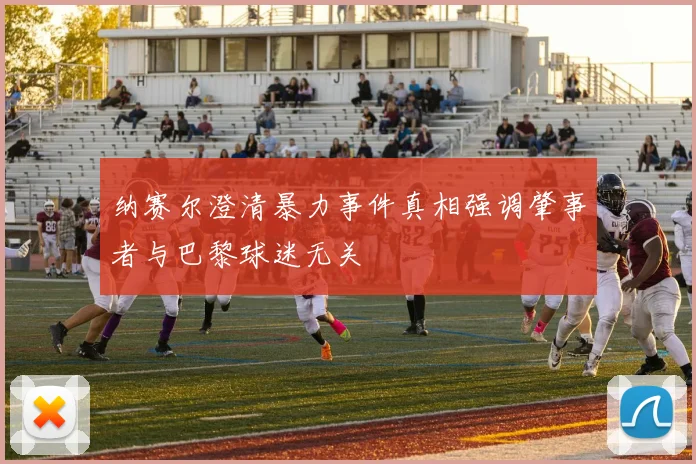 纳赛尔澄清暴力事件真相强调肇事者与巴黎球迷无关