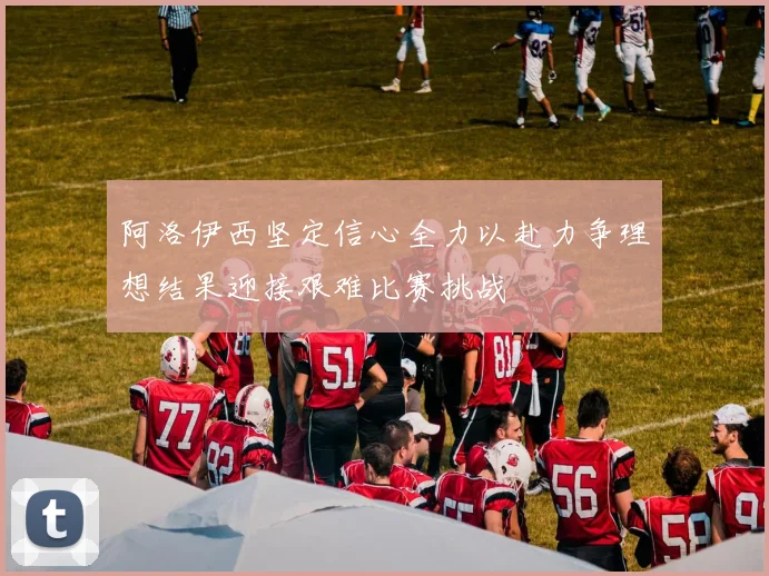 阿洛伊西坚定信心全力以赴力争理想结果迎接艰难比赛挑战