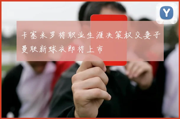 卡塞米罗将职业生涯决策权交妻子曼联新球衣即将上市