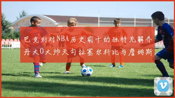巴克利对NBA历史前十的独特见解乔丹大O大帅天勾拉塞尔科比与詹姆斯排名分析