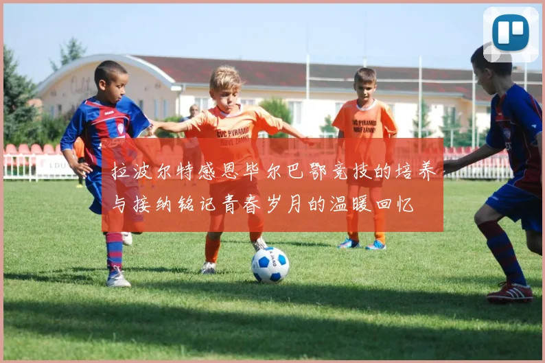 拉波尔特感恩毕尔巴鄂竞技的培养与接纳铭记青春岁月的温暖回忆