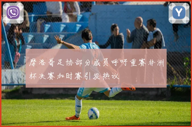 摩洛哥足协部分成员呼吁重赛非洲杯决赛加时赛引发热议