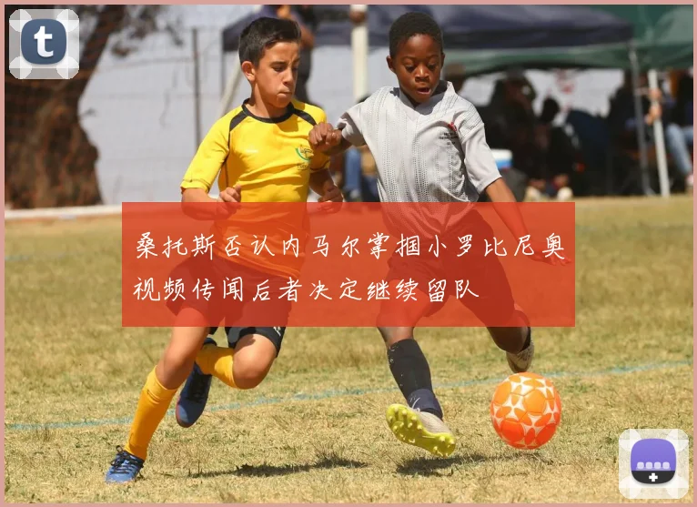 桑托斯否认内马尔掌掴小罗比尼奥视频传闻后者决定继续留队