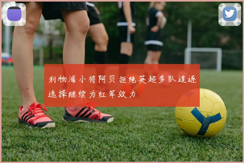利物浦小将阿贝拒绝英超多队追逐选择继续为红军效力