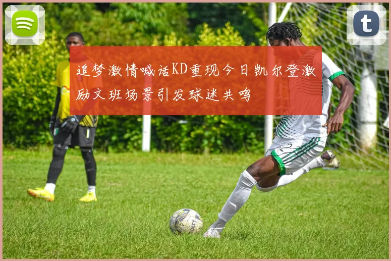 追梦激情喊话KD重现今日凯尔登激励文班场景引发球迷共鸣