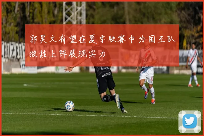 郭昊文有望在夏季联赛中为国王队披挂上阵展现实力