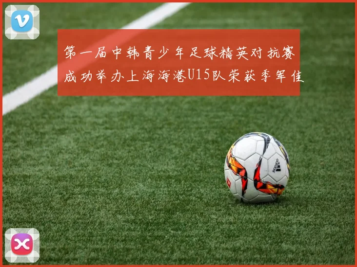 第一届中韩青少年足球精英对抗赛成功举办上海海港U15队荣获季军佳绩