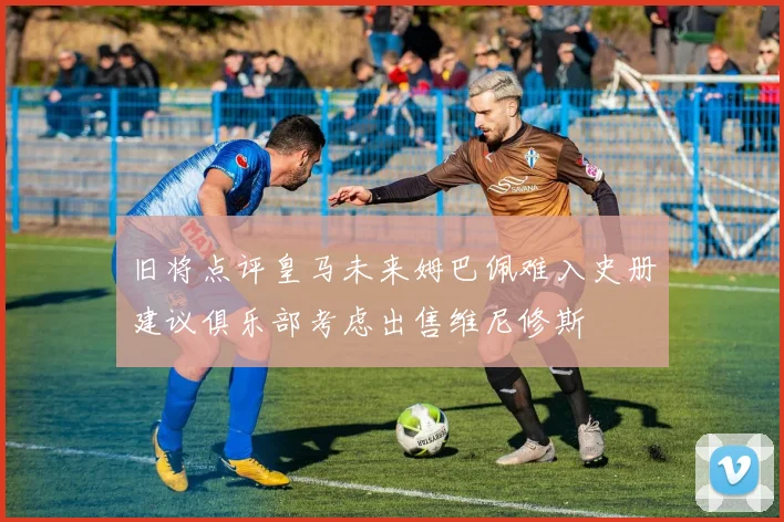 旧将点评皇马未来姆巴佩难入史册建议俱乐部考虑出售维尼修斯